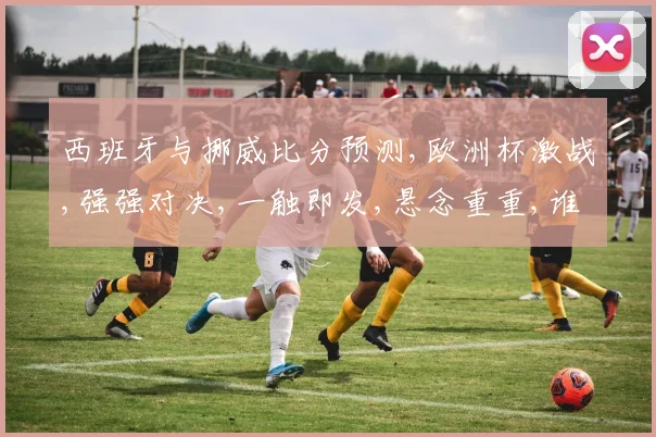 西班牙与挪威比分预测,欧洲杯激战,强强对决,一触即发,悬念重重,谁将笑到最后
