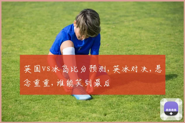 英国vs冰岛比分预测,英冰对决,悬念重重,谁能笑到最后