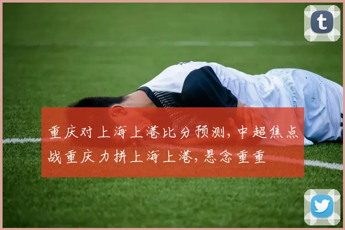 重庆对上海上港比分预测,中超焦点战重庆力拼上海上港,悬念重重